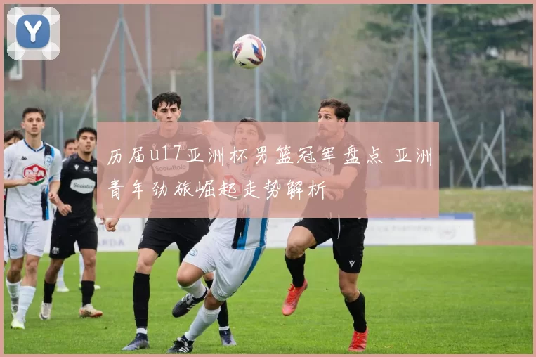 历届u17亚洲杯男篮冠军盘点 亚洲青年劲旅崛起走势解析