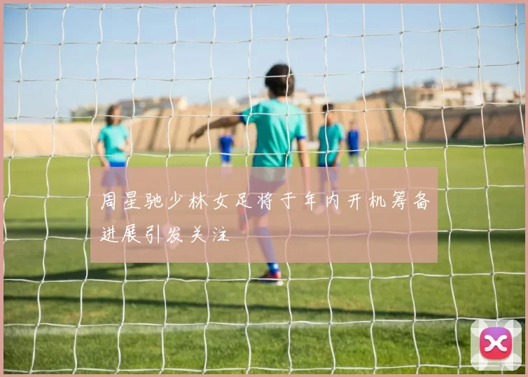 周星驰少林女足将于年内开机筹备进展引发关注