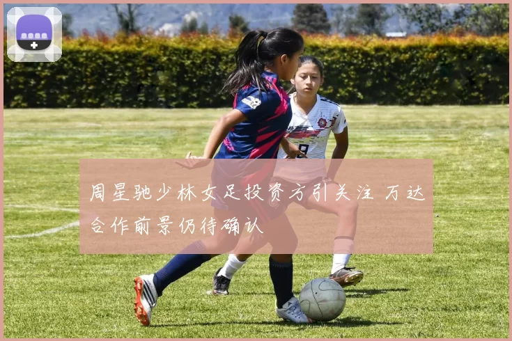 周星驰少林女足投资方引关注 万达合作前景仍待确认