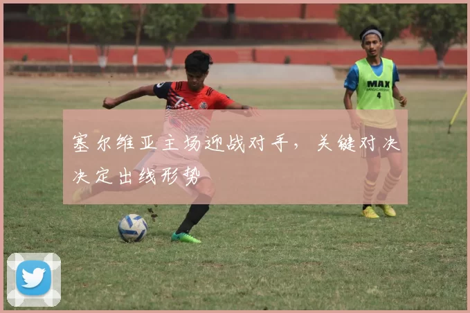 塞尔维亚主场迎战对手,关键对决决定出线形势