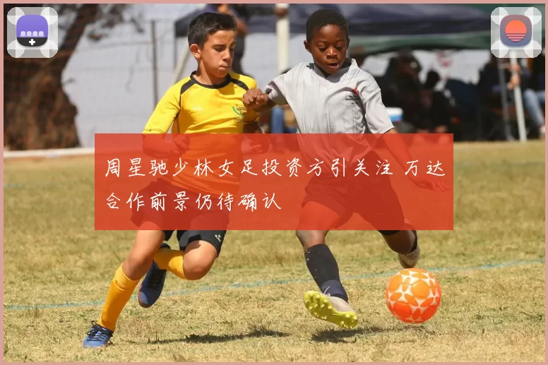 周星驰少林女足投资方引关注 万达合作前景仍待确认