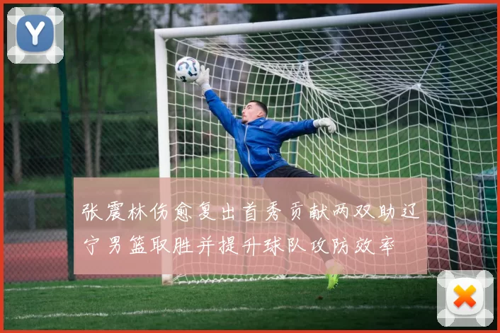 张震林伤愈复出首秀贡献两双助辽宁男篮取胜并提升球队攻防效率