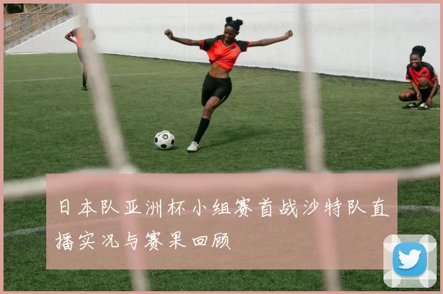 日本队亚洲杯小组赛首战沙特队直播实况与赛果回顾