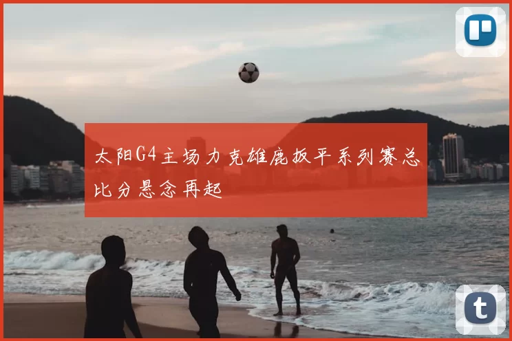 太阳G4主场力克雄鹿扳平系列赛总比分悬念再起