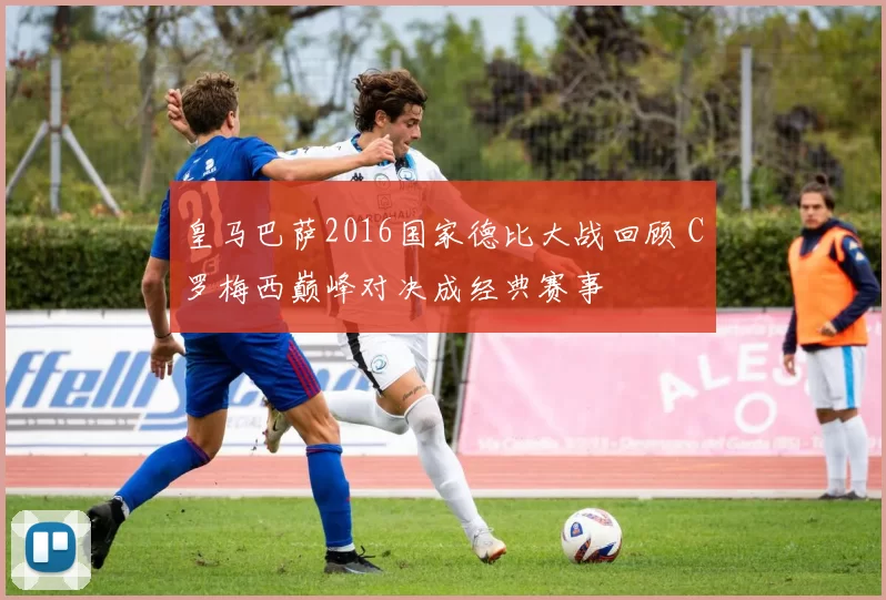 皇马巴萨2016国家德比大战回顾 C罗梅西巅峰对决成经典赛事