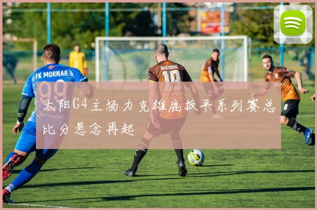 太阳G4主场力克雄鹿扳平系列赛总比分悬念再起