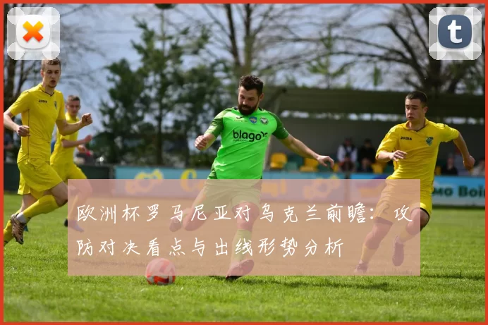 欧洲杯罗马尼亚对乌克兰前瞻：攻防对决看点与出线形势分析