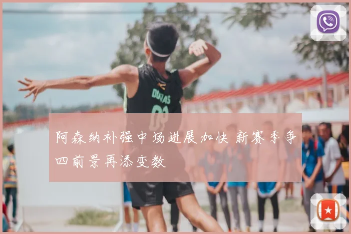 阿森纳补强中场进展加快 新赛季争四前景再添变数