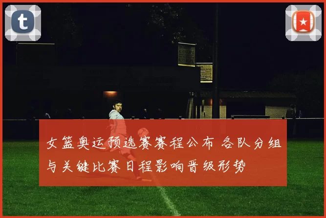 女篮奥运预选赛赛程公布 各队分组与关键比赛日程影响晋级形势