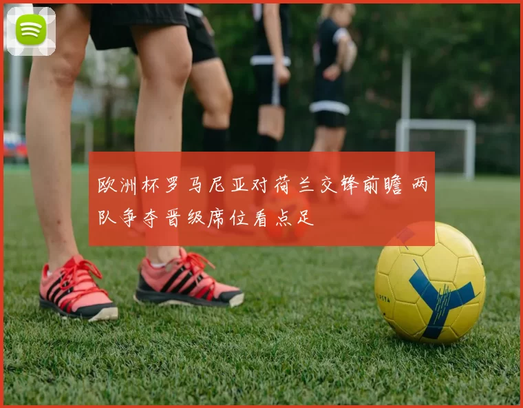 欧洲杯罗马尼亚对荷兰交锋前瞻 两队争夺晋级席位看点足