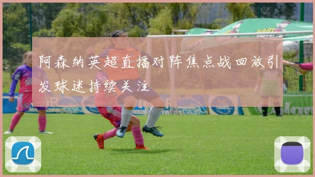 阿森纳英超直播对阵焦点战回放引发球迷持续关注