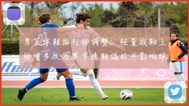 男篮球鞋排行榜调整：轻量战靴上榜增多改写赛季选鞋偏好并影响球队表现