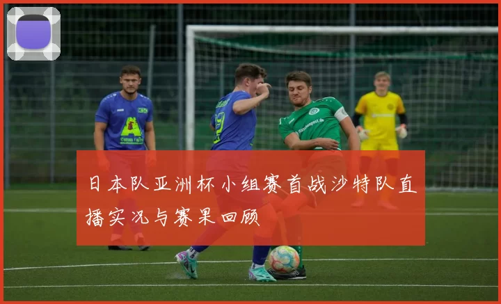 日本队亚洲杯小组赛首战沙特队直播实况与赛果回顾