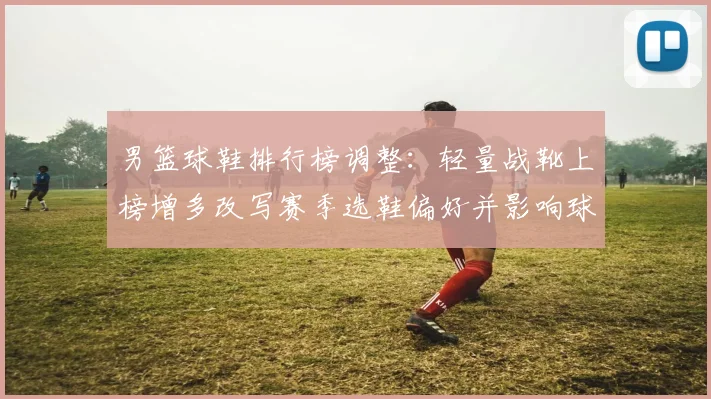 男篮球鞋排行榜调整：轻量战靴上榜增多改写赛季选鞋偏好并影响球队表现