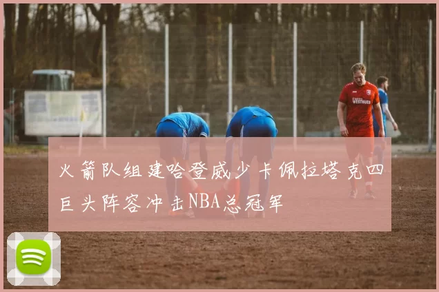 火箭队组建哈登威少卡佩拉塔克四巨头阵容冲击NBA总冠军