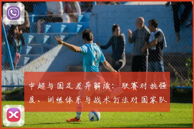 中超与国足差异解读：联赛对抗强度、训练体系与战术打法对国家队备战影响