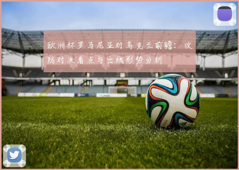 欧洲杯罗马尼亚对乌克兰前瞻：攻防对决看点与出线形势分析