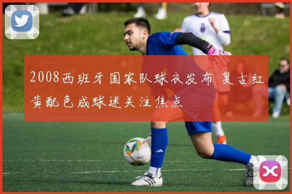 2008西班牙国家队球衣发布 复古红黄配色成球迷关注焦点