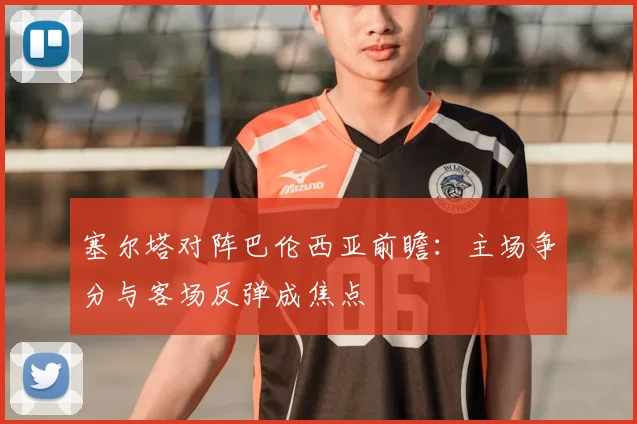 塞尔塔对阵巴伦西亚前瞻：主场争分与客场反弹成焦点