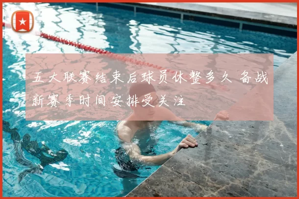 五大联赛结束后球员休整多久 备战新赛季时间安排受关注