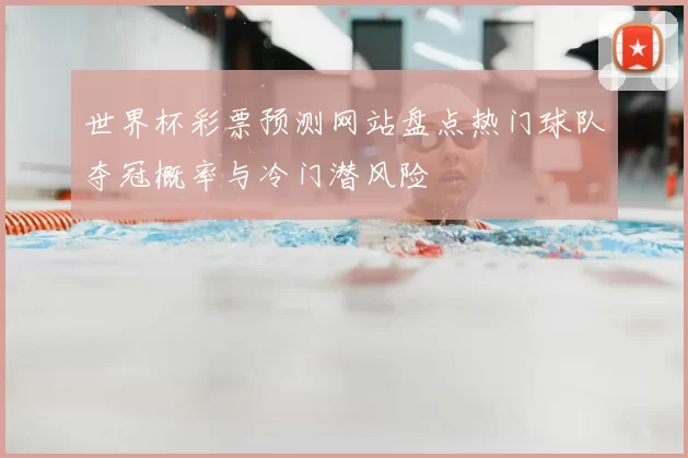 世界杯彩票预测网站盘点热门球队夺冠概率与冷门潜风险