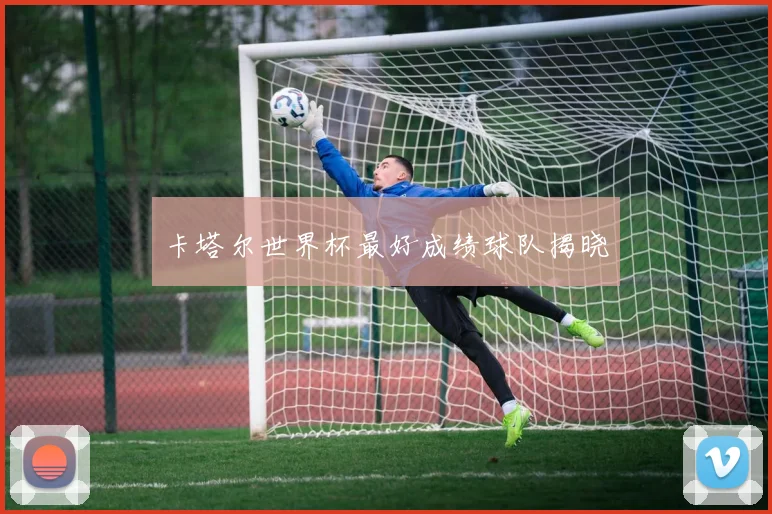 卡塔尔世界杯最好成绩球队揭晓