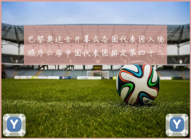 巴黎奥运会开幕式各国代表团入场顺序公布中国代表团排定第四十二位出场