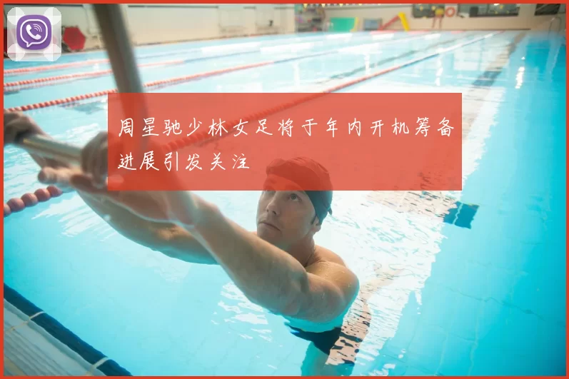 周星驰少林女足将于年内开机筹备进展引发关注