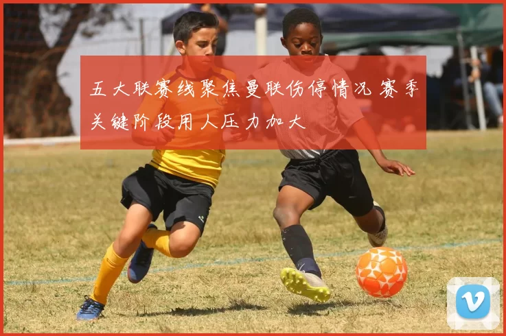 五大联赛线聚焦曼联伤停情况 赛季关键阶段用人压力加大