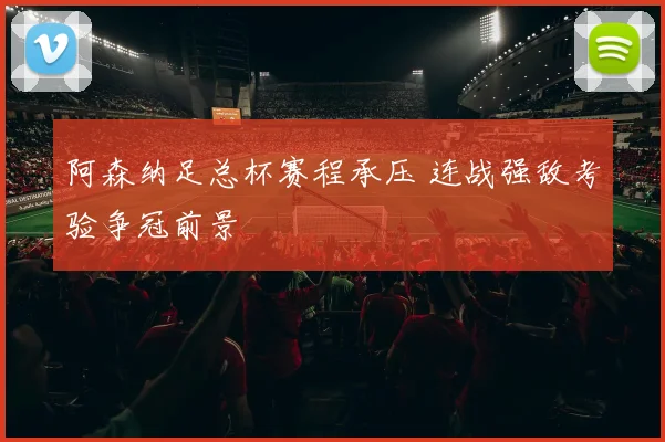 阿森纳足总杯赛程承压 连战强敌考验争冠前景