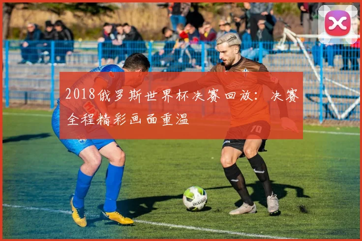 2018俄罗斯世界杯决赛回放:决赛全程精彩画面重温