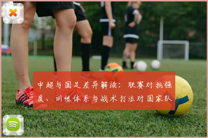 中超与国足差异解读：联赛对抗强度、训练体系与战术打法对国家队备战影响